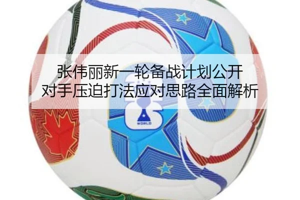 张伟丽新一轮备战计划公开 对手压迫打法应对思路全面解析