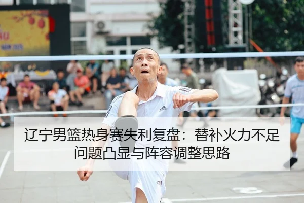 辽宁男篮热身赛失利复盘：替补火力不足问题凸显与阵容调整思路